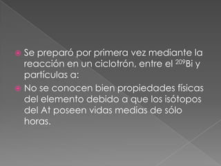 Se preparó por primera vez mediante la reacción en un ciclotrón, entre el 209Bi y partículas a: No se conocen bien propiedades físicas del elemento debido a que los isótopos del At poseen vidas medias de sólo horas.