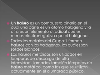 Un haluro es un compuesto binario en el cual una parte es un átomo halógeno y la otra es un elemento o radical que es menos electronegativo que el halógeno.Todos los metales del Grupo 1 forman haluros con los halógenos, los cuáles son sólidos blancos.Los haluros metálicos son utilizados en lámparas de descarga de alta intensidad, llamadas también lámparas de haluro metálico, como las que se utilizan actualmente en el alumbrado público. 