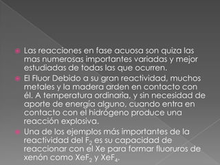 Las reacciones en fase acuosa son quiza las mas numerosas importantes variadas y mejor estudiadas de todas las que ocurren.El Fluor Debido a su gran reactividad, muchos metales y la madera arden en contacto con él. A temperatura ordinaria, y sin necesidad de aporte de energía alguno, cuando entra en contacto con el hidrógeno produce una reacción explosiva.Una de los ejemplos más importantes de la reactividad del F2 es su capacidad de reaccionar con el Xe para formar fluoruros de xenón como XeF2 y XeF4.