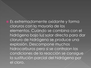Es extremadamente oxidante y forma cloruros con la mayoría de los elementos. Cuando se combina con el hidrógeno bajo luz solar directa para dar cloruro de hidrógeno se produce una explosión. Descompone muchos hidrocarburos pero si se controlan las condiciones de la reacción se consigue la sustitución parcial del hidrógeno por el cloro. 