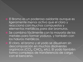 El Bromo es un poderoso oxidante aunque es ligeramente menos activo que el cloro y reacciona con muchos compuestos y elementos metálicos para dar bromuros.Se combina fácilmente con la mayoría de los metales para formar yoduros, y también con los haluros metálicos.El cloro, el bromo y el yodo se disuelven sin descomposición en muchos disolventes orgánicos (CCl4, CHCl3, etc). El yodo también forma complejos de transferencia de carga con el benceno.