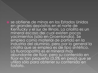 se obtiene de minas en los Estados Unidos en grandes depósitos en el norte de Kentucky y el sur de Illinois. La criolita es un mineral escaso del cual existen pocos yacimientos (sólo en Groenlandia). Se emplea como material de partida en la industria del aluminio, pero por lo general la criolita que se emplea es de tipo sintético. La fluoroapatita es el mineral más abundante de flúor, pero su contenido en flúor es tan pequeño (3.5% en peso) que se utiliza sólo para obtener su contenido en fosfato.