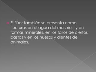 El flúor también se presenta como fluoruros en el agua del mar, ríos, y en formas minerales, en los tallos de ciertos pastos y en los huesos y dientes de animales.