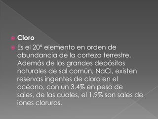 CloroEs el 20º elemento en orden de abundancia de la corteza terrestre. Además de los grandes depósitos naturales de sal común, NaCl, existen reservas ingentes de cloro en el océano, con un 3.4% en peso de sales, de las cuales, el 1.9% son sales de iones cloruros.
