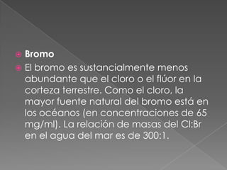 BromoEl bromo es sustancialmente menos abundante que el cloro o el flúor en la corteza terrestre. Como el cloro, la mayor fuente natural del bromo está en los océanos (en concentraciones de 65 mg/ml). La relación de masas del Cl:Br en el agua del mar es de 300:1.