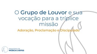 O Grupo de Louvor e sua
vocação para a tríplice
missão
Adoração, Proclamação e Discipulado
 