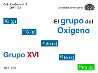 Química General III
QM-1123

8O

Universidad Simón Bolívar

El grupo del

(g)
16S

Oxígeno

(s)
34Se

Grupo XVI
José Brito

(s)
52Te

(s)
84Po

(s)

 