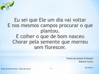 Eu sei que Ele um dia vai voltar
E nos mesmos campos procurar o que
plantou.
E colher o que de bom nasceu
Chorar pela semente que morreu
sem florescer.
Trecho da música O Homem
Roberto Carlos

Grupo de Perseverança – Escola de Servos

11

18/10/2013

 
