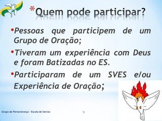 *
•Pessoas

que participem de um
Grupo de Oração;

•Tiveram

um experiência com Deus
e foram Batizadas no ES.

•Participaram

de um SVES e/ou
Experiência de Oração;

Grupo de Perseverança – Escola de Servos

5

 