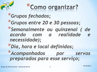*
*Grupos fechados;
*Grupos entre 20 e 30 pessoas;
*Semanalmente ou quinzenal (

de
realidade e

acordo com a
necessidade);
*Dia, hora e local definidos;
*Acompanhados
por
servos
preparados para esse serviço;
Grupo de Perseverança – Escola de Servos

6

18/10/2013

 