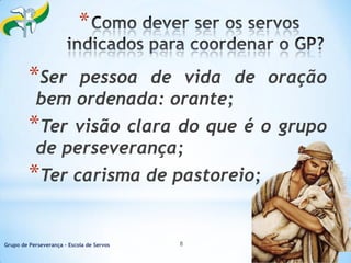 *

*Ser

pessoa de vida de oração
bem ordenada: orante;

*Ter

visão clara do que é o grupo
de perseverança;

*Ter carisma de pastoreio;
Grupo de Perseverança – Escola de Servos

8

18/10/2013

 