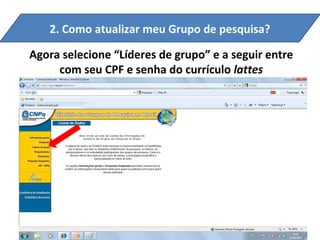 2. Como atualizar meu Grupo de pesquisa?

Agora selecione “Líderes de grupo” e a seguir entre
     com seu CPF e senha do currículo lattes
 