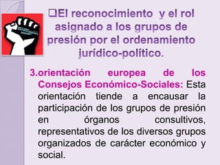 El reconocimiento  y el rol asignado a los grupos de presión por el ordenamiento jurídico-político.3.orientación europea de los Consejos Económico-Sociales: Esta orientación tiende a encausar la participación de los grupos de presión en órganos consultivos, representativos de los diversos grupos organizados de carácter económico y social.
