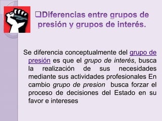 Diferencias entre grupos de presión y grupos de interés.  Se diferencia conceptualmente del grupo de presión es que el grupo de interés, busca la realización de sus necesidades mediante sus actividades profesionales En cambio grupo de presion busca forzar el proceso de decisiones del Estado en su favor e intereses