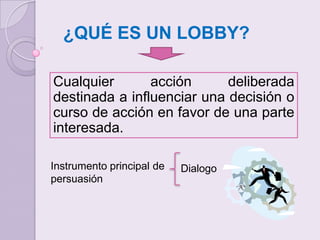 ¿QUÉ ES UN LOBBY?Cualquier acción deliberada destinada a influenciar una decisión o curso de acción en favor de una parte interesada.Instrumento principal de persuasiónDialogo