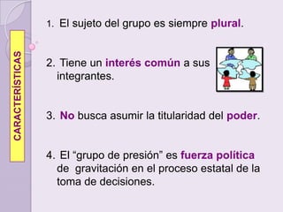 El sujeto del grupo es siempre plural. Tiene un interés común a sus integrantes.No busca asumir la titularidad del poder.  El “grupo de presión” es fuerza política de  gravitación en el proceso estatal de la toma de decisiones. CARACTERÍSTICAS
