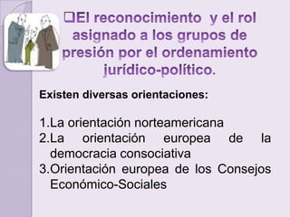 El reconocimiento  y el rol asignado a los grupos de presión por el ordenamiento jurídico-político.Existen diversas orientaciones:La orientación norteamericanaLa orientación europea de la democracia consociativa Orientación europea de los Consejos Económico-Sociales