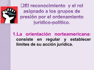 El reconocimiento  y el rol asignado a los grupos de presión por el ordenamiento jurídico-político.La orientación norteamericana: consiste en regular y establecer limites de su acción jurídica.