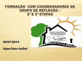 FORMAÇÃO COM COORDENADORES DE
GRUPO DE REFLEXÃO –
2ª E 3ª ETAPAS
02/07/2014
Sejambem-vindos!
 