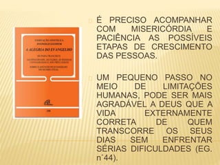 É PRECISO ACOMPANHAR
COM MISERICÓRDIA E
PACIÊNCIA AS POSSÍVEIS
ETAPAS DE CRESCIMENTO
DAS PESSOAS.
UM PEQUENO PASSO NO
MEIO DE LIMITAÇÕES
HUMANAS, PODE SER MAIS
AGRADÁVEL A DEUS QUE A
VIDA EXTERNAMENTE
CORRETA DE QUEM
TRANSCORRE OS SEUS
DIAS SEM ENFRENTAR
SÉRIAS DIFICULDADES (EG.
n˚44).
 
