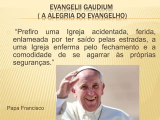 EVANGELII GAUDIUM
( A ALEGRIA DO EVANGELHO)
“Prefiro uma Igreja acidentada, ferida,
enlameada por ter saído pelas estradas, a
uma Igreja enferma pelo fechamento e a
comodidade de se agarrar às próprias
seguranças.”
Papa Francisco
 
