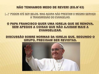 NÃO TENHAMOS MEDO DE REVER! (EG.N˚43)
[...]“ PODEM ATÉ SER BELOS, MAS AGORA NÃO PRESTAM O MESMO SERVIÇO
À TRANSMISSÃO DO EVANGELHO.
O PAPA FRANCISCO QUER UMA IGREJA QUE SE RENOVA,
SEM APEGOS A COISAS QUE NÃO AJUDAM MAIS A
EVANGELIZAR.
DISCUSSÃO SOBRE NORMAS DA IGREJA QUE, SEGUNDO O
GRUPO, PRECISAM SER REVISTAS.
 