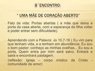 8˚ENCONTRO:
“ UMA MÃE DE CORAÇÃO ABERTO”
Fato da vida: Portas abertas ( a mãe que deixa a
porta da casa aberta, com a esperança da filha voltar
e poder entrar sem dificuldade).
Aprendendo com a Palavra: Jo 10,7-16 ( Eu vim para
que tenham vida, e a tenham em abundância. Eu sou
o bom pastor: conheço as minhas ovelhas... Eu sou a
porta. Quem entra por mim será salvo. Entrará e
sairá e encontrará pastagem.
(reflexão: igreja – corpo místico de Cristo -
comunidade de amor)
 