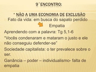 9˚ENCONTRO:
“ NÃO A UMA ECONOMIA DE EXCLUSÃO
Fato da vida: em busca do sapato perdido
Empatia
Aprendendo com a palavra: Tg 5,1-6
“Vocês condenaram e mataram o justo e ele
não conseguiu defender-se”
Sociedade capitalista: o ter prevalece sobre o
ser.
Ganância – poder – individualismo- falta de
empatia
 