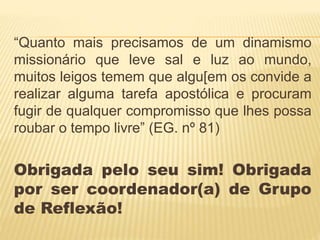 “Quanto mais precisamos de um dinamismo
missionário que leve sal e luz ao mundo,
muitos leigos temem que algu[em os convide a
realizar alguma tarefa apostólica e procuram
fugir de qualquer compromisso que lhes possa
roubar o tempo livre” (EG. nº 81)
Obrigada pelo seu sim! Obrigada
por ser coordenador(a) de Grupo
de Reflexão!
 
