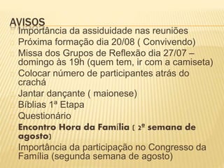 AVISOS
Importância da assiduidade nas reuniões
Próxima formação dia 20/08 ( Convivendo)
Missa dos Grupos de Reflexão dia 27/07 –
domingo às 19h (quem tem, ir com a camiseta)
Colocar número de participantes atrás do
crachá
Jantar dançante ( maionese)
Bíblias 1ª Etapa
Questionário
Encontro Hora da Família ( 2ª semana de
agosto)
Importância da participação no Congresso da
Família (segunda semana de agosto)
 