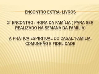 ENCONTRO EXTRA- LIVROS
2˚ENCONTRO : HORA DA FAMÍLIA ( PARA SER
REALIZADO NA SEMANA DA FAMÍLIA)
A PRÁTICA ESPIRITUAL DO CASAL/FAMÍLIA:
COMUNHÃO E FIDELIDADE
 