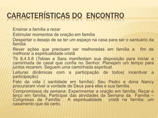 CARACTERÍSTICAS DO ENCONTRO
Ensinar a família a rezar
Estimular momentos de oração em família
Despertar o desejo de se ter um espaço na casa para ser o santuário da
família
Rever ações que precisam ser melhoradas em família a fim de
melhorar a espiritualidade cristã
Tb 8,4.5.8 (Tobias e Sara manifestam sua disposição para iniciar a
caminhada de casal que confia no Senhor. Planejam um tempo para
juntos rezarem. Seguem uma caminhada espiritual.
Leituras dinâmicas com a participação de todos( incentivar a
participação)
Fato da vida ( santidade em família): Seu Pedro e dona Nancy
procuraram viver a vontade de Deus para eles e sua família.
Compromissos da semana: Experimentar a oração em família; Rezar o
terço em família; Participar das atividades da Semana da Família –
Congresso da Família: A espiritualidade cristã na família: um
casamento que dá certo.
 