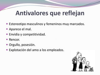 Antivalores que reflejan
 Estereotipo masculinos y femeninos muy marcados.
 Aparece el mal.
 Envidia y competitividad.
 Rencor.
 Orgullo, posesión.
 Explotación del amo a los empleados.
 