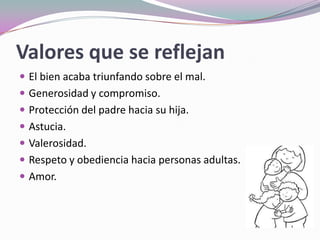 Valores que se reflejan
 El bien acaba triunfando sobre el mal.
 Generosidad y compromiso.
 Protección del padre hacia su hija.
 Astucia.
 Valerosidad.
 Respeto y obediencia hacia personas adultas.
 Amor.
 