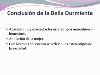 Conclusión de la Bella Durmiente
 Aparecen muy marcados los estereotipos masculinos y
femeninos.
 Anulación de la mujer.
 Con los roles del cuento se reflejan los estereotipos de
la sociedad
 