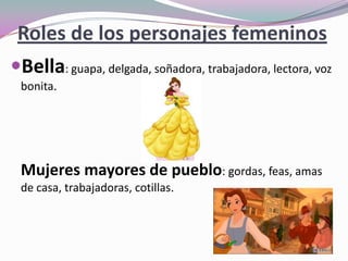 Roles de los personajes femeninos
Bella: guapa, delgada, soñadora, trabajadora, lectora, voz
bonita.
Mujeres mayores de pueblo: gordas, feas, amas
de casa, trabajadoras, cotillas.
 