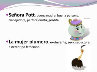 Señora Pott: buena madre, buena persona,
trabajadora, perfeccionista, gordita.
La mujer plumero: exuberante, sexy, seductora,
estereotipo femenino.
 