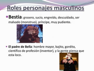 Roles personajes masculinos
Bestia: grosero, sucio, engreído, descuidado, ser
malvado (monstruo), príncipe, muy pudiente.
 El padre de Bella: hombre mayor, bajito, gordito,
científico de profesión (inventor), y la gente piensa que
esta loco.
 