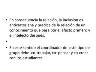 • En consecuencia la relación, la inclusión es
  anticartesiana y predica de la relación de un
  conocimiento que pasa por el afecto primero y
  el intelecto después.
•
• En este sentido el coordinador de este tipo de
  grupo debe co-trabajar, co–pensar y co-crear
  con los estudiantes
 