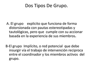 Dos Tipos De Grupo.


A. El grupo explicito que funciona de forma
 distorsionada con pautas estereotipadas y
 tautológicas, pero que cumple con su accionar
 basada en la experiencia de sus miembros.

B-El grupo Implícito, o red potencial que debe
  insurgir vía el trabajo de intervención reciproca
  entre el coordinador y los miembros activos del
  grupo.
 