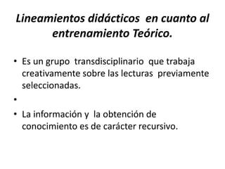 Lineamientos didácticos en cuanto al
      entrenamiento Teórico.

• Es un grupo transdisciplinario que trabaja
  creativamente sobre las lecturas previamente
  seleccionadas.
•
• La información y la obtención de
  conocimiento es de carácter recursivo.
 