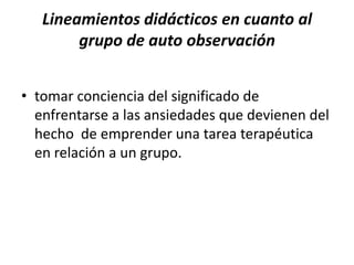 Lineamientos didácticos en cuanto al
        grupo de auto observación


• tomar conciencia del significado de
  enfrentarse a las ansiedades que devienen del
  hecho de emprender una tarea terapéutica
  en relación a un grupo.
 