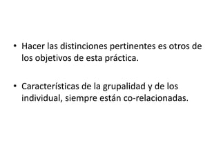 • Hacer las distinciones pertinentes es otros de
  los objetivos de esta práctica.

• Características de la grupalidad y de los
  individual, siempre están co-relacionadas.
 