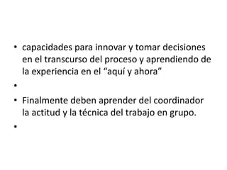 • capacidades para innovar y tomar decisiones
  en el transcurso del proceso y aprendiendo de
  la experiencia en el “aquí y ahora”
•
• Finalmente deben aprender del coordinador
  la actitud y la técnica del trabajo en grupo.
•
 