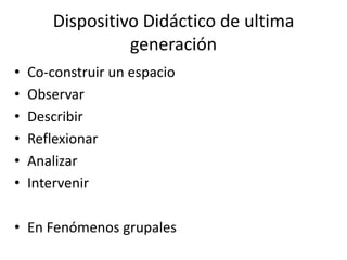 Dispositivo Didáctico de ultima
                 generación
•   Co-construir un espacio
•   Observar
•   Describir
•   Reflexionar
•   Analizar
•   Intervenir

• En Fenómenos grupales
 