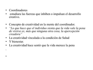 • Coordinadores
• estudiara las fuerzas que inhiben o impulsan el desarrollo
  creativo.

• Concepto de creatividad en la mente del coordinador.
• “Lo que hace que el individuo sienta que la vida vale la pena
  de vivirse es, más que ninguna otra cosa, la apercepción
  creadora”
• La creatividad vinculada a la condición de Salud
• Y bienestar.
• La creatividad hace sentir que la vida merece la pena
.

•
 