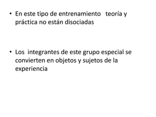 • En este tipo de entrenamiento teoría y
  práctica no están disociadas



• Los integrantes de este grupo especial se
  convierten en objetos y sujetos de la
  experiencia
 