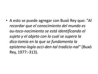 • A esto se puede agregar con Buxó Rey que: "Al
  recordar que el conocimiento del mundo es
  au-toco-nocimiento se está identificando el
  sujeto y el objeto con lo cual se supera la
  dico-tomía en la que se fundamenta la
  epistemo-logía occi-den-tal tradicio-nal" (Buxó
  Rey, 1977:-313).
 