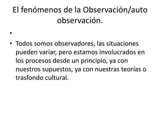 El fenómenos de la Observación/auto
           observación.
•
• Todos somos observadores, las situaciones
  pueden variar, pero estamos involucrados en
  los procesos desde un principio, ya con
  nuestros supuestos, ya con nuestras teorías o
  trasfondo cultural.
 