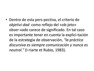 • Dentro de esta pers-pectiva, el criterio de
  objetivi-dad como reflejo del «ob-jeto»
  obser-vado carece de significado. En tal caso
  es importante tener en cuenta la explici-tación
  de la estrategia de observación, "la práctica
  discursiva es siempre comunicación y nunca es
  neutral." (I-riarte et Rubio, 1983).
 